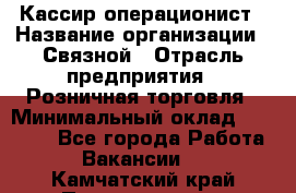 Кассир-операционист › Название организации ­ Связной › Отрасль предприятия ­ Розничная торговля › Минимальный оклад ­ 25 000 - Все города Работа » Вакансии   . Камчатский край,Петропавловск-Камчатский г.